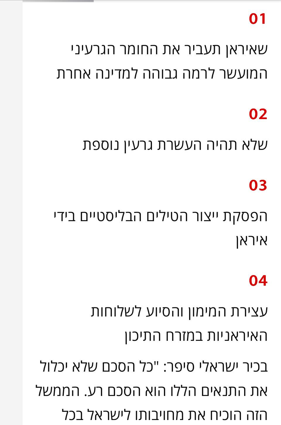 May be an image of text that says '01 שאיראן תעביר את החומר הגרעיני המועשר לרמה גבוהה למדינה אחרת 02 שלא תהיה העשרת גרעין נוספת 03 הפסקת ייצור הטילים הבליסטיים בידי איראן 04 עצירת המימון והסיוע לשלוחות האיראניות במזרח התיכון בכיר ישראלי סיפר: "כל הסכם שלא יכלול את התנאים הללו הוא הסכם רע. רע. הממשל הזה הוכיח את מחויבותו לישראל בכל' May be an image of text that says '01 שאיראן תעביר את החומר הגרעיני המועשר לרמה גבוהה למדינה אחרת 02 שלא תהיה העשרת גרעין נוספת 03 הפסקת ייצור הטילים הבליסטיים בידי איראן 04 עצירת המימון והסיוע לשלוחות האיראניות במזרח התיכון בכיר ישראלי סיפר: "כל הסכם שלא יכלול את התנאים הללו הוא הסכם רע. רע. הממשל הזה הוכיח את מחויבותו לישראל בכל'