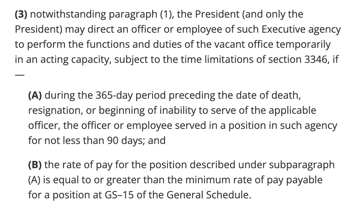 (3)notwithstanding paragraph (1), the President (and only the President) may direct an officer or employee of such Executive agency to perform the functions and duties of the vacant office temporarily in an acting capacity, subject to the time limitations of section 3346, if— (A)during the 365-day period preceding the date of death, resignation, or beginning of inability to serve of the applicable officer, the officer or employee served in a position in such agency for not less than 90 days; and (B)the rate of pay for the position described under subparagraph (A) is equal to or greater than the minimum rate of pay payable for a position at GS–15 of the General Schedule.