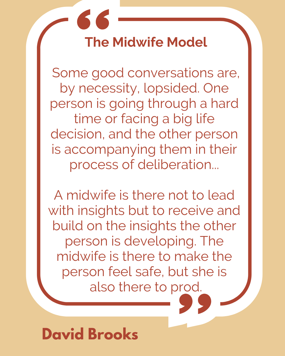 The Midwife Model. “Some good conversations are, by necessity, lopsided. One person is going through a hard time or facing a big life decision, and the other person is accompanying them in their process of deliberation…A midwife is there not to lead with insights but to receive and build on the insights the other person is developing. The midwife is there to make the person feel safe, but she is also there to prod,” said David Brooks.