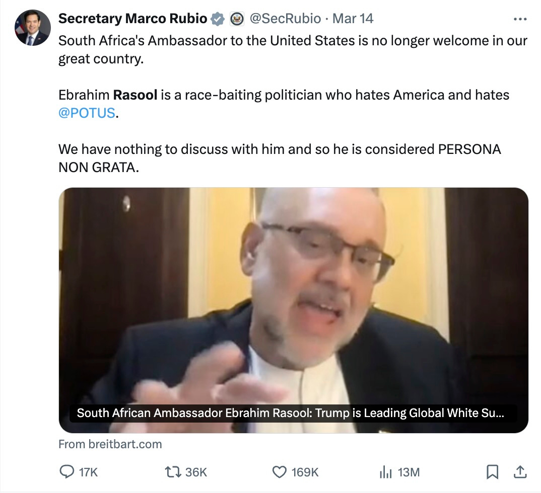 Secretary Marco Rubio @SecRubio · Mar 14 South Africa's Ambassador to the United States is no longer welcome in our great country. Ebrahim Rasool is a race-baiting politician who hates America and hates @POTUS. We have nothing to discuss with him and so he is considered PERSONA NON GRATA. Secretary Marco Rubio @SecRubio · Mar 14 South Africa's Ambassador to the United States is no longer welcome in our great country. Ebrahim Rasool is a race-baiting politician who hates America and hates @POTUS. We have nothing to discuss with him and so he is considered PERSONA NON GRATA.