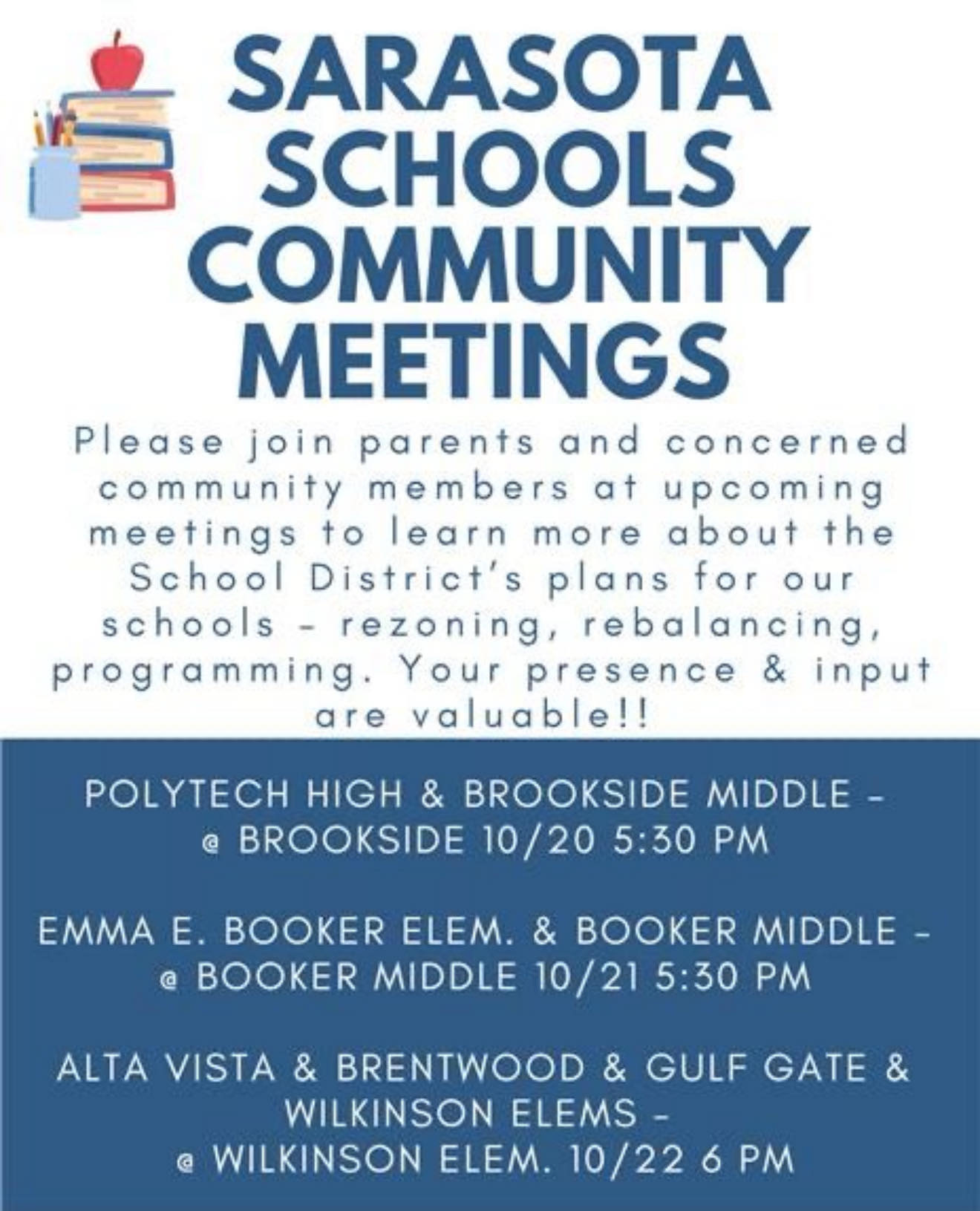 May be an image of text that says 'SARASOTA SCHOOLS COMMUNITY MEETINGS Please join parents and concerned community members at upcoming meetings to learn more about the School District's plans for our schools rezoning, rebalancing, programming. Your presence & input are valuable!! POLYTECH HIGH & BROOKSIDE MIDDLE BROOKSIDE 10/20 5:30 PM @ EMMA E. BOOKER ELEM. & BOOKER MIDDLE- MIDDLE 10/21 5:30 PM ALTA VISTA & BRENTWOOD & GULF GATE WILKINSON ELEMS- WILKINSON ELEM. 10/22 6 PM'