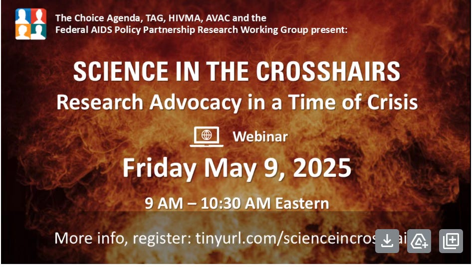On a background of a raging fire, text announcement for a webinar reads: “The Choice Agenda, TAG, HIVMA, AVAC and the Federal AIDS Policy Partnership Research Working Group present: Science in the Crosshairs: Research Advocacy in a Time of Crisis: Webinar, Friday May 9, 2025, 9 AM - 10:30 AM Eastern, More info, register: https://avac-org.zoom.us/meeting/register/57lb6op7TuGhMzxUM-7IdA On a background of a raging fire, text announcement for a webinar reads: “The Choice Agenda, TAG, HIVMA, AVAC and the Federal AIDS Policy Partnership Research Working Group present: Science in the Crosshairs: Research Advocacy in a Time of Crisis: Webinar, Friday May 9, 2025, 9 AM - 10:30 AM Eastern, More info, register: https://avac-org.zoom.us/meeting/register/57lb6op7TuGhMzxUM-7IdA
