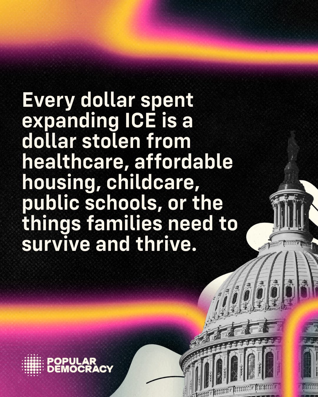 Every dollar spent expanding ICE is a dollar stolen from health care, affordable housing, childcare, public schools, or the things families need to survive and thrive. Graphic for Center for Popular Democracy, includes their logo.