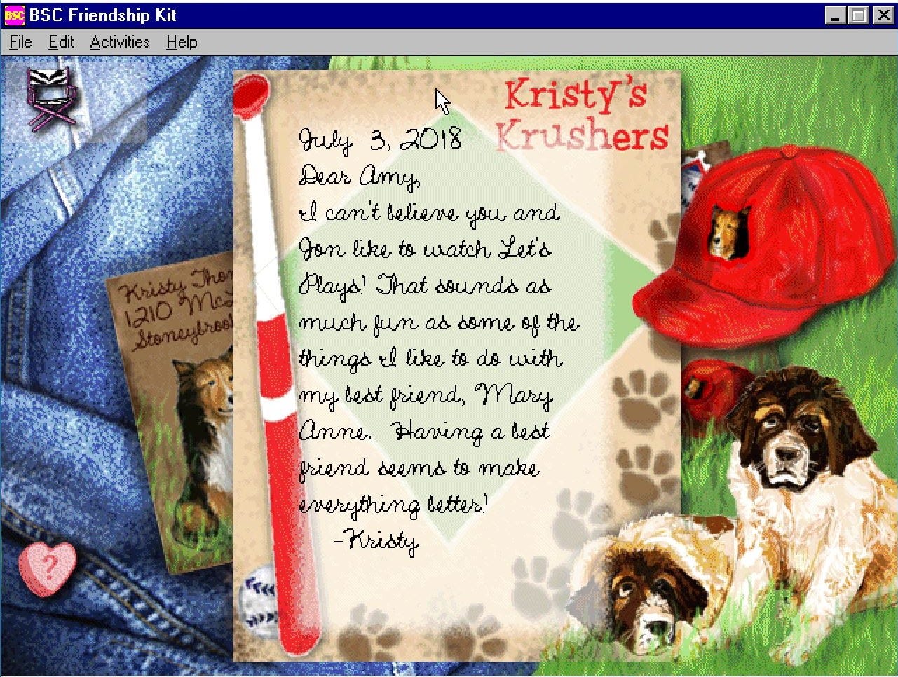 July 3, 2018: Dear Amy, I can’t believe you and Jon like to watch Let’s Plays! That sounds as much fun as some of the things I like to do with my best friend, Mary Anne. Having a best friend seems to make everything better! -Kristy July 3, 2018: Dear Amy, I can’t believe you and Jon like to watch Let’s Plays! That sounds as much fun as some of the things I like to do with my best friend, Mary Anne. Having a best friend seems to make everything better! -Kristy