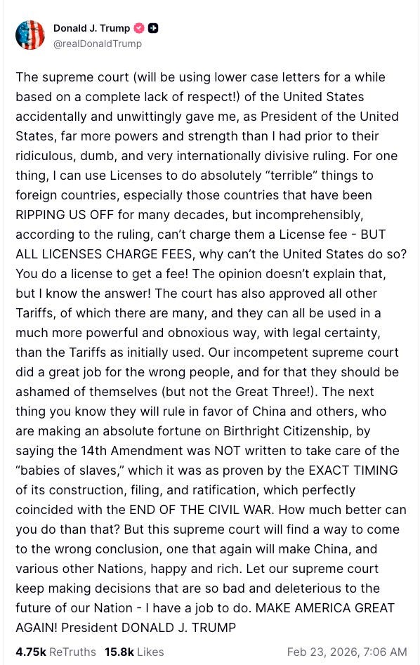 The supreme court (will be using lower case letters for a while based on a complete lack of respect!) of the United States accidentally and unwittingly gave me, as President of the United States, far more powers and strength than I had prior to their ridiculous, dumb, and very internationally divisive ruling. For one thing, I can use Licenses to do absolutely “terrible” things to foreign countries, especially those countries that have been RIPPING US OFF for many decades, but incomprehensibly, according to the ruling, can’t charge them a License fee - BUT ALL LICENSES CHARGE FEES, why can’t the United States do so? You do a license to get a fee! The opinion doesn’t explain that, but I know the answer! The court has also approved all other Tariffs, of which there are many, and they can all be used in a much more powerful and obnoxious way, with legal certainty, than the Tariffs as initially used. Our incompetent supreme court did a great job for the wrong people, and for that they should be ashamed of themselves (but not the Great Three!). The next thing you know they will rule in favor of China and others, who are making an absolute fortune on Birthright Citizenship, by saying the 14th Amendment was NOT written to take care of the “babies of slaves,” which it was as proven by the EXACT TIMING of its construction, filing, and ratification, which perfectly coincided with the END OF THE CIVIL WAR. How much better can you do than that? But this supreme court will find a way to come to the wrong conclusion, one that again will make China, and various other Nations, happy and rich. Let our supreme court keep making decisions that are so bad and deleterious to the future of our Nation - I have a job to do. MAKE AMERICA GREAT AGAIN! President DONALD J. TRUMP