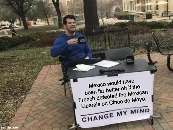 Change My Mind Meme | Mexico would have been far better off if the French defeated the Mexican Liberals on Cinco de Mayo. | image tagged in memes,change my mind | made w/ Imgflip meme maker