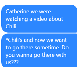 A text to our friend Catherine that reads: Catherine we were watching a video about Chili's and now we want to go there sometime. Do you wanna go there with us???