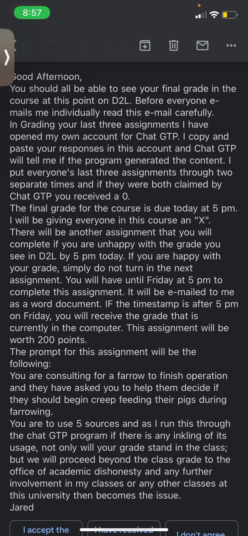 Good Afternoon, You should all be able to see your final grade in the course at this point on D2L. Before everyone e-mails me individually read this e-mail carefully. In Grading your last three assignments I have opened my own account for Chat GTP. I copy and paste your responses in this account and Chat GTP will tell me if the program generated the content. I put everyone's last three assignments through two separate times and if they were both claimed by Chat GTP you received a 0.  The final grade for the course is due today at 5 pm. I will be giving everyone in this course an "X". There will be another assignment that you will complete if you are unhappy with the grade you see in D2L by 5 pm today. If you are happy with your grade, simply do not turn in the next assignment. You will have until Friday at 5 pm to complete this assignment. It will be e-mailed to me as a word document. IF the timestamp is after 5 pm on Friday, you will receive the grade that is currently in the computer. This assignment will be worth 200 points.  The prompt for this assignment will be the following: You are consulting for a farrow to finish operation and they have asked you to help them decide if they should begin creep feeding their pigs during farrowing.  You are to use 5 sources and as I run this through the chat GTP program if there is any inkling of its usage, not only will your grade stand in the class; but we will proceed beyond the class grade to the office of academic dishonesty and any further involvement in my classes or any other classes at this university then becomes the issue. Jared