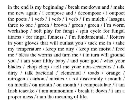 in the end is my beginning / break me down and / make  me new again / i compose and / decompose / i outpoet  the poets / i verb / i verb / i verb / i’m mulch / lasagna  three to one / green / brown / green / green / i’m worm  workshop / soft play for fungi / spin cycle for fungal  fitness / for fingal funness / i’m fundamental. / Rotters  in your gloves that will outlast you / tuck me in / take  my temperature / keep me airy / keep me moist / feed  me / bless the worms and turn me / i in turn will ground  you / i am your filthy baby / and your god / whet your  blades / chop chop / tell me your non-secateurs / talk  dirty / talk bacterial / elemental / toads / orange /  nitrogen / carbon / nitrites / i rot discernibly / month /  on month / on month / on month / i compostulate / i am  Irish teacake / i am ammonium / break it down / i am a  proper mess / i am the meaning of life.