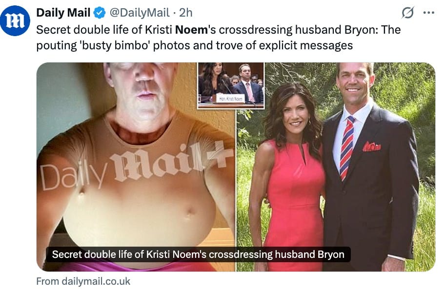 X screenshot Daily Mail @DailyMail 
Secret double life of Kristi Noem's crossdressing husband Bryon: The pouting 'busty bimbo' photos and trove of explicit messages

(photos of him wearing a beige crop top with balloon boobs, and a photo of him smiling next to Kristi Noem dressed in a tux)