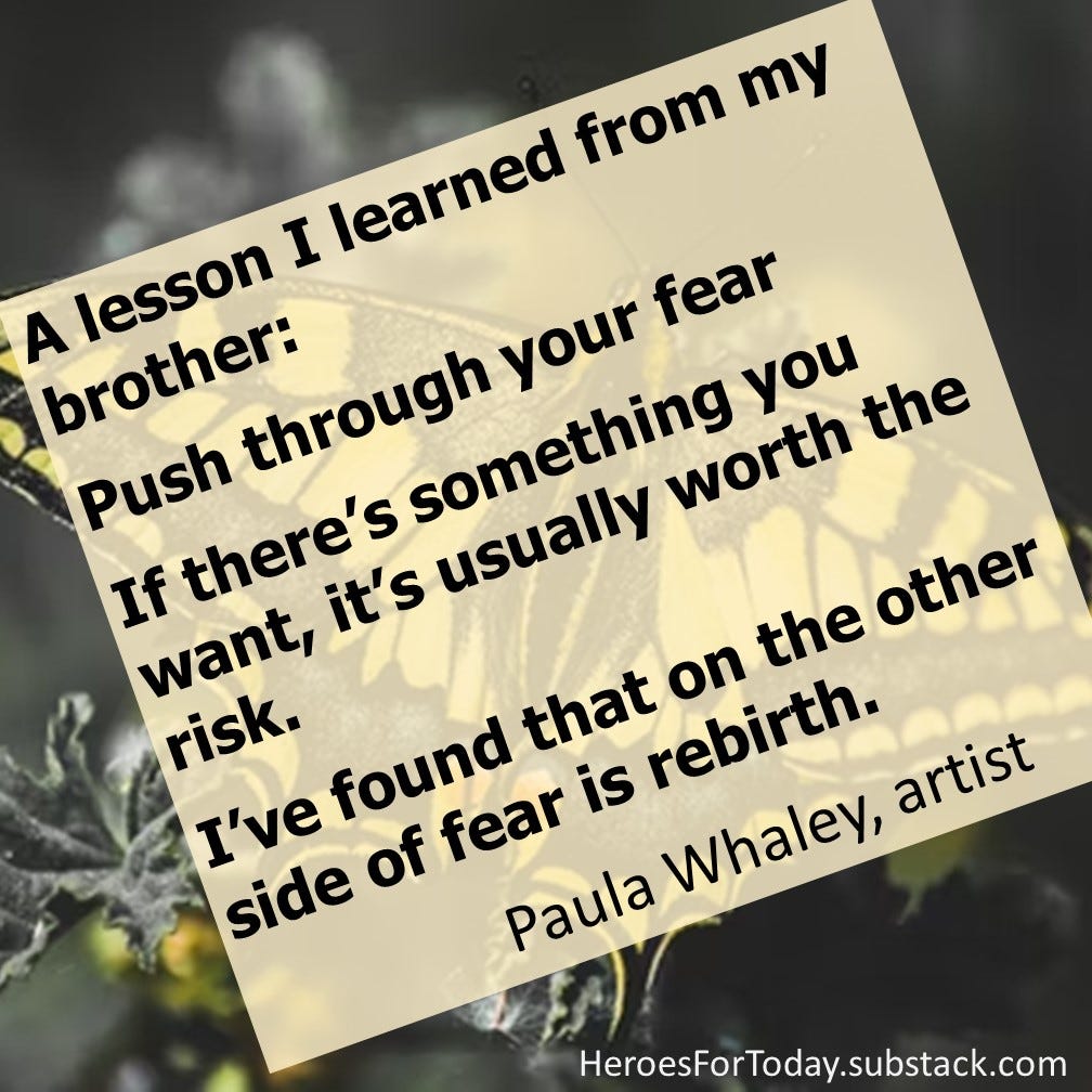 A lesson I learned from my brother (James Baldwin): Push through your fear. If there’s something you want, it’s usually worth the risk. I’ve found that on the other side of fear is rebirth. — Paula Whaley, artist