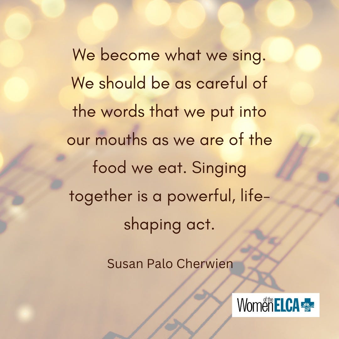 “We become what we sing. We should be careful of the words that we put into our mouths as we are of the food we eat. Singing together is a powerful, life-shaping act,” Susan Palo Cherwien “We become what we sing. We should be careful of the words that we put into our mouths as we are of the food we eat. Singing together is a powerful, life-shaping act,” Susan Palo Cherwien