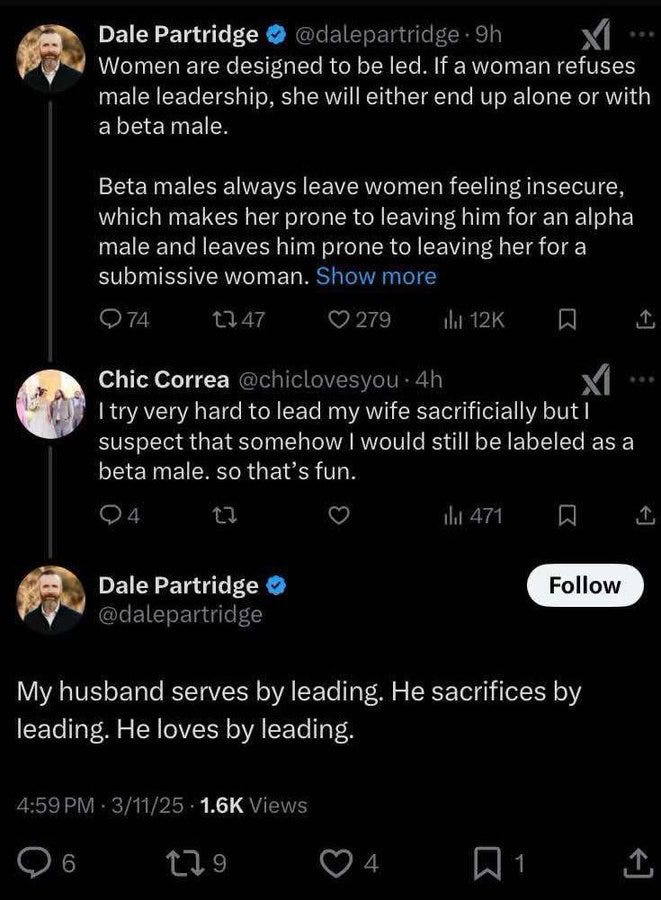Dale Partridge @dalepartridge • 9h ... Women are designed to be led. If a woman refuses male leadership, she will either end up alone or with a beta male. Beta males always leave women feeling insecure, which makes her prone to leaving him for an alpha male and leaves him prone to leaving her for a submissive woman. Show more Q74 1747 © 279 it 12K Chic Correa @chiclovesyou • 4h I try very hard to lead my wife sacrificially but i suspect that somehow I would still be labeled as a beta male. so that's fun. 04 贝 .. . Dale Partridge O @dalepartridge Follow My husband serves by leading. He sacrifices by leading. He loves by leading.