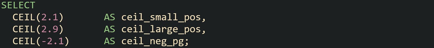 SELECT   CEIL(2.1)       AS ceil_small_pos,   CEIL(2.9)       AS ceil_large_pos,   CEIL(-2.1)      AS ceil_neg_pg;