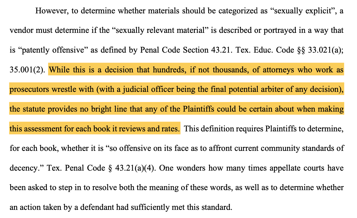 However, to determine whether materials should be categorized as “sexually explicit”, a vendor must determine if the “sexually relevant material” is described or portrayed in a way that is “patently offensive” as defined by Penal Code Section 43.21. Tex. Educ. Code §§ 33.021(a); 35.001(2). While this is a decision that hundreds, if not thousands, of attorneys who work as prosecutors wrestle with (with a judicial officer being the final potential arbiter of any decision), the statute provides no bright line that any of the Plaintiffs could be certain about when making this assessment for each book it reviews and rates. This definition requires Plaintiffs to determine, for each book, whether it is “so offensive on its face as to affront current community standards of decency.” Tex. Penal Code § 43.21(a)(4). One wonders how many times appellate courts have been asked to step in to resolve both the meaning of these words, as well as to determine whether an action taken by a defendant had sufficiently met this standard.