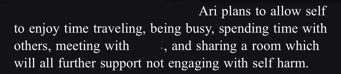 white text on a black background that reads "ari plans to allow self to enjoy time traveling, being busy, spending time with others, meeting with [redacted], and sharing a room which will all further support not engaging with self harm"