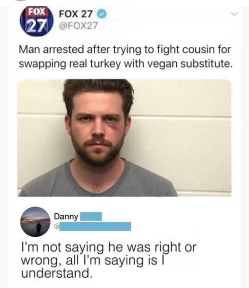 May be an image of text that says 'FOX FOX FOX2 27 27 @FOX27 Man arrested after trying to fight cousin for swapping real turkey with vegan substitute. Danny I'm not saying he was right or wrong, all I'm saying is| I is understand.'