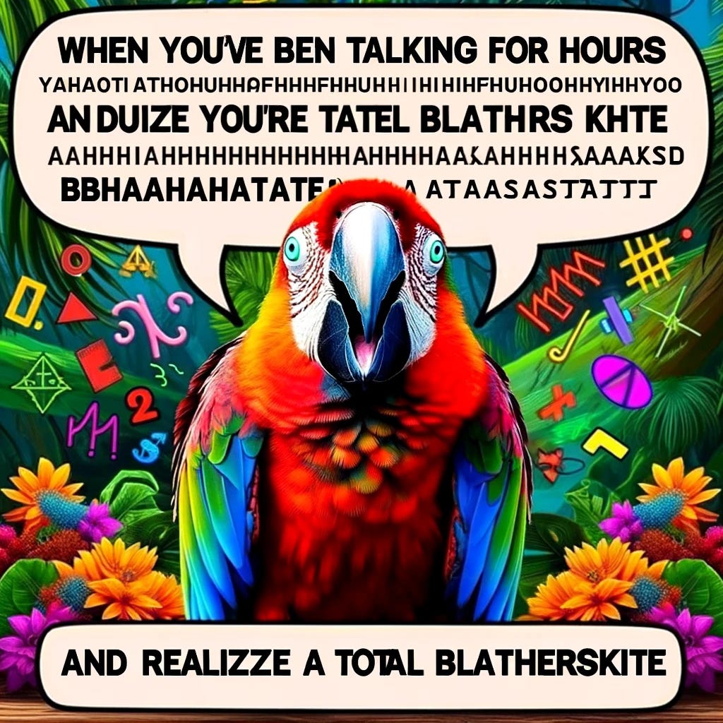 Create an image of a colorful parrot with a speech bubble filled with random letters, symbols, and numbers to represent nonsensical talking. The parrot looks animated and excited, as if it's passionately engaging in a lengthy monologue. The background is a lively jungle setting to emphasize the parrot's natural habitat. The top of the image features the meme text, "When you've been talking for hours," in a playful, bold font. The bottom text adds, "And realize you're a total blatherskite," in the same font style. The text is white with a black outline for clear visibility against the vibrant jungle background. This image captures the humor in realizing one's conversation has devolved into utter nonsense, akin to a parrot's chatter.