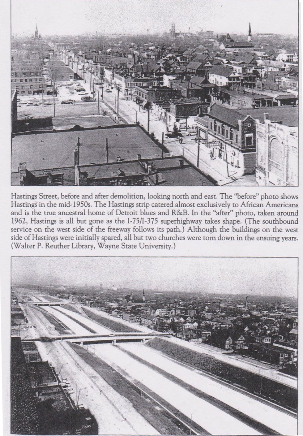 Hastings Street, before and after demolition, looking north and east. The "before" photo shows Hastings in the mid-1950s. The Hastings strip catered almost exclusively to African Americans and is the true ancestral home of Detroit blues and R&B. In the "after" photo, taken around 1962, Hastings is all but gone as the I-75/I-375 superhighway takes shape. (The southbound service on the west side of the freeway follows its path.) Although the buildings on the west side of Hastings were initially spared, all but two churches were torn down in the ensuing years. (Walter P. Reuther Library, Wayne State University.) Hastings Street, before and after demolition, looking north and east. The "before" photo shows Hastings in the mid-1950s. The Hastings strip catered almost exclusively to African Americans and is the true ancestral home of Detroit blues and R&B. In the "after" photo, taken around 1962, Hastings is all but gone as the I-75/I-375 superhighway takes shape. (The southbound service on the west side of the freeway follows its path.) Although the buildings on the west side of Hastings were initially spared, all but two churches were torn down in the ensuing years. (Walter P. Reuther Library, Wayne State University.)