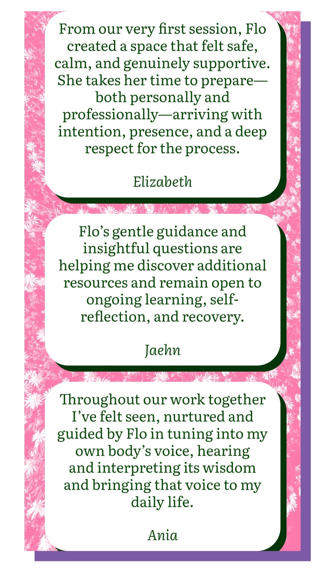 From our very first session, Flo created a space that felt safe, calm, and genuienly supportive. She takes her her time to prepare - both personally and professionally - with intention, presence, and a deep respect for the process. - Elizabeth / Flo's gentle guidance and insightful questions are helping me discover additional resources and remain open to additional resources and to remain open to ongoing learning, self reflection, and recovery. - Jaehn / Throughout our work together, I've felt seen, nurtured, and guided by Flo in tuning into my own body's voice, hearing and interpreting its wisdom and bringing that voice to my daily life. - Ania