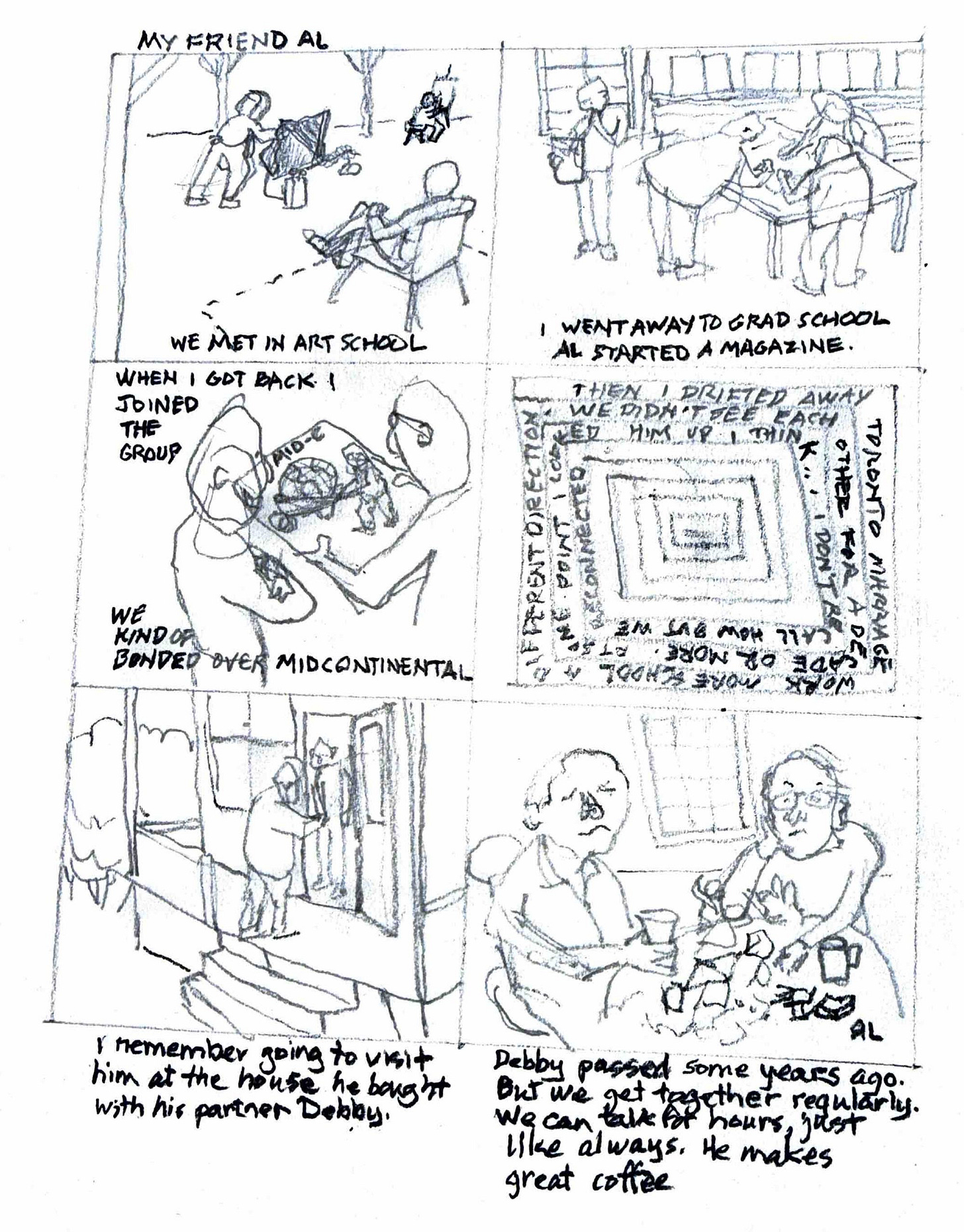 Robert Labrossiere, Diary comic, graphite. Panel 1 text reads: “My friend Al, We met in art school.” Panel 2 text reads,” I went to grad school, Al started a magazine.” Panel 3 text reads, “ When I got back I joined the group, we kind of bonded over mid continental.” Panel 4 text reads,” Then I drifted away, Toronto marriage, work more school, different direction. We didn’t see each other for a decade or more. At some point I looked him up I think… I don’t recall how but we reconnected.” Panel 5 text reads, “I remember going to visit him at the house he bought with his partner Debby.” Panel 4 text reads: “Debby passed some years ago. But we get together regularly. We can talk for hours, just like always. He makes great coffee.” 