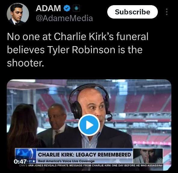 May be an image of 4 people and text that says 'ADAM @AdameMedia Subscribe No one at Charlie Kirk's funeral believes Tyler Robinson is the shooter. CHARLIE CHARLIEKIRK:LEGACYREMEMBERED KIRK: LEGACY REMEMBERED 0:47 T ET* Real America's Voice Live Coverage VAN JONES REVEALS PRIVAT MESSAGE FROM HARLIE KIRK ONE DAY HE WAS ASSASSINA'