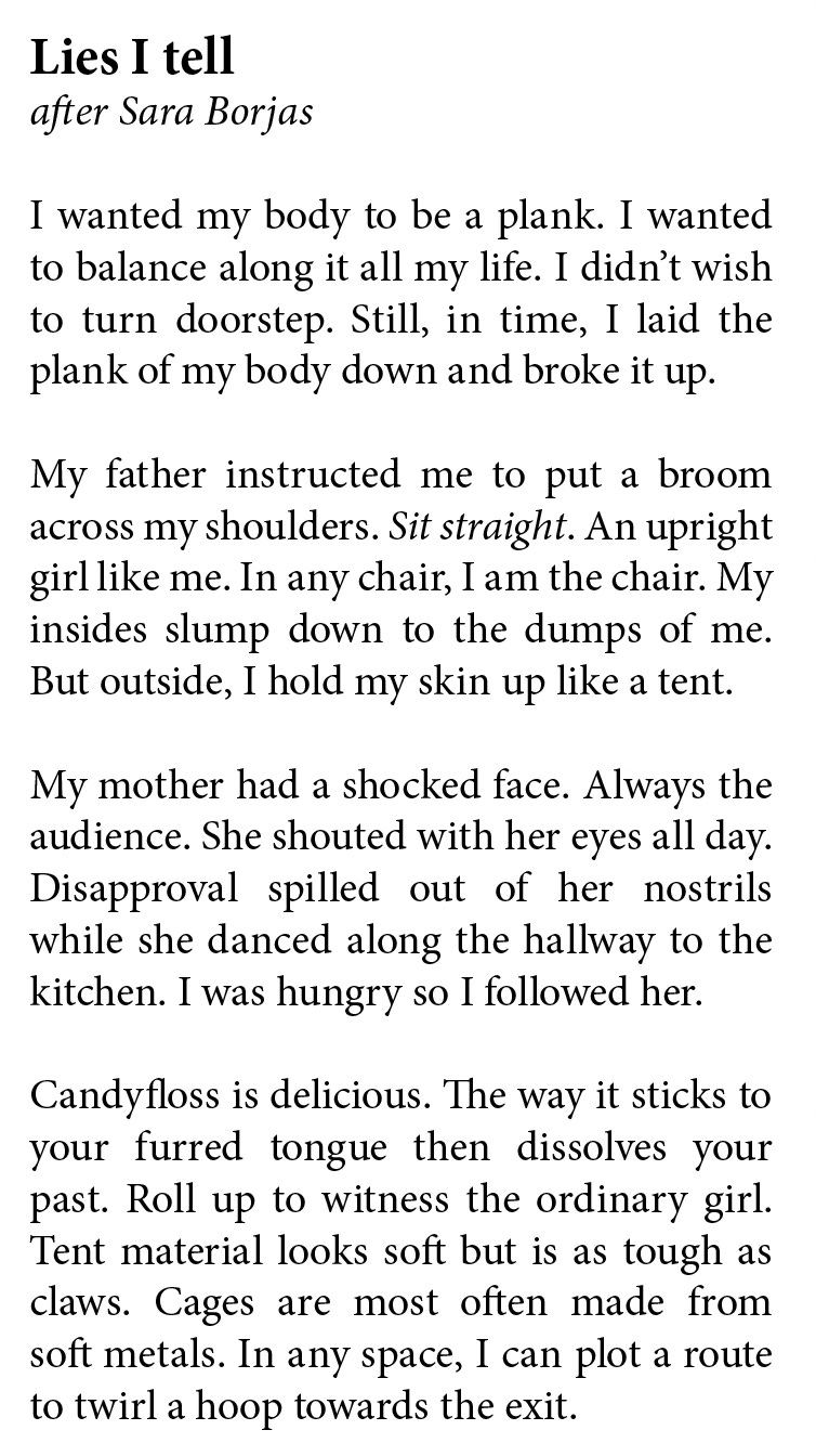 Heidi Williamson     Lies I tell   after Sara Borjas  I wanted my body to be a plank. I wanted  to balance along it all my life. I didn’t wish to turn doorstep. Still, in time, I laid the plank of my body down and broke it up.   My father instructed me to put a broom across my shoulders. Sit straight. An upright girl like me. In any chair, I am the chair. My insides slump down to the dumps of me. But outside, I hold my skin up like a tent.   My mother had a shocked face. Always the  audience. She shouted with her eyes all day.  Disapproval spilled out of her nostrils  while she danced along the hallway to the kitchen. I was hungry so I followed her.   Candyfloss is delicious. The way it sticks to  your furred tongue then dissolves your past. Roll up to witness the ordinary girl. Tent material looks soft but is as tough as claws. Cages are most often made from  soft metals. In any space, I can plot a route to twirl a hoop towards the exit. 