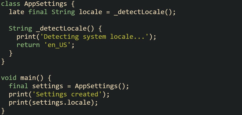 class AppSettings {   late final String locale = _detectLocale();    String _detectLocale() {     print('Detecting system locale...');     return 'en_US';   } }  void main() {   final settings = AppSettings();   print('Settings created');   print(settings.locale); }