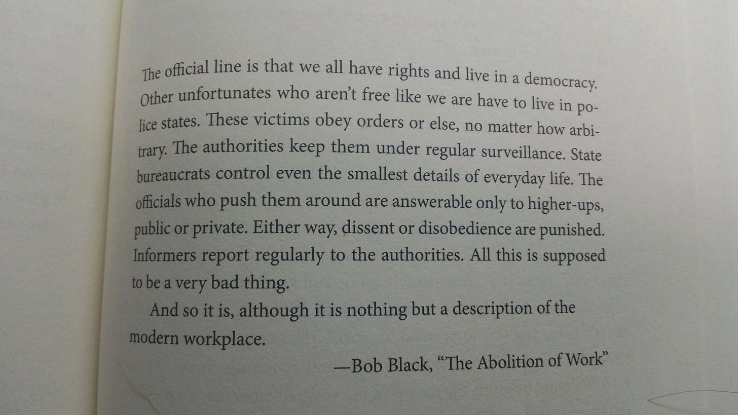 The official line is that we all have rights and live in a democracy. Other unfortunates who aren't free like we are have to live in police states. These victims obey orders or else, no matter how arbitrary. The authorities keep them under regular surveillance. State bureaucrats control even the smallest details of everyday life. The officials who push them around are answerable only to higher-ups, public or private. Either way, dissent or disobedience are punished. Informers report regularly to the authorities. All this is supposed to be a very bad thing. And so it is, although it is nothing but a description of the modern workplace.  — Bob Black, “The Abolition of Work”