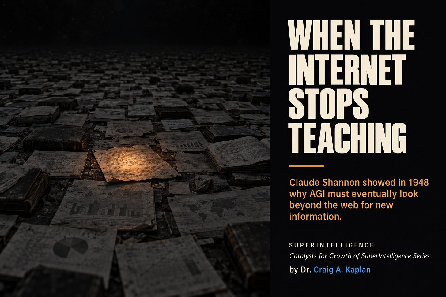 An immense dark floor covered with printed pages and documents stretching to a black horizon, every sheet faded and unlit. One page near the center still holds a faint amber glow that is visibly fading. Text reads: When The Internet Stops Teaching. Claude Shannon showed in 1948 why AGI must eventually look beyond the web for new information. Superintelligence, Catalysts for Growth of SuperIntelligence Series, by Dr. Craig A. Kaplan.