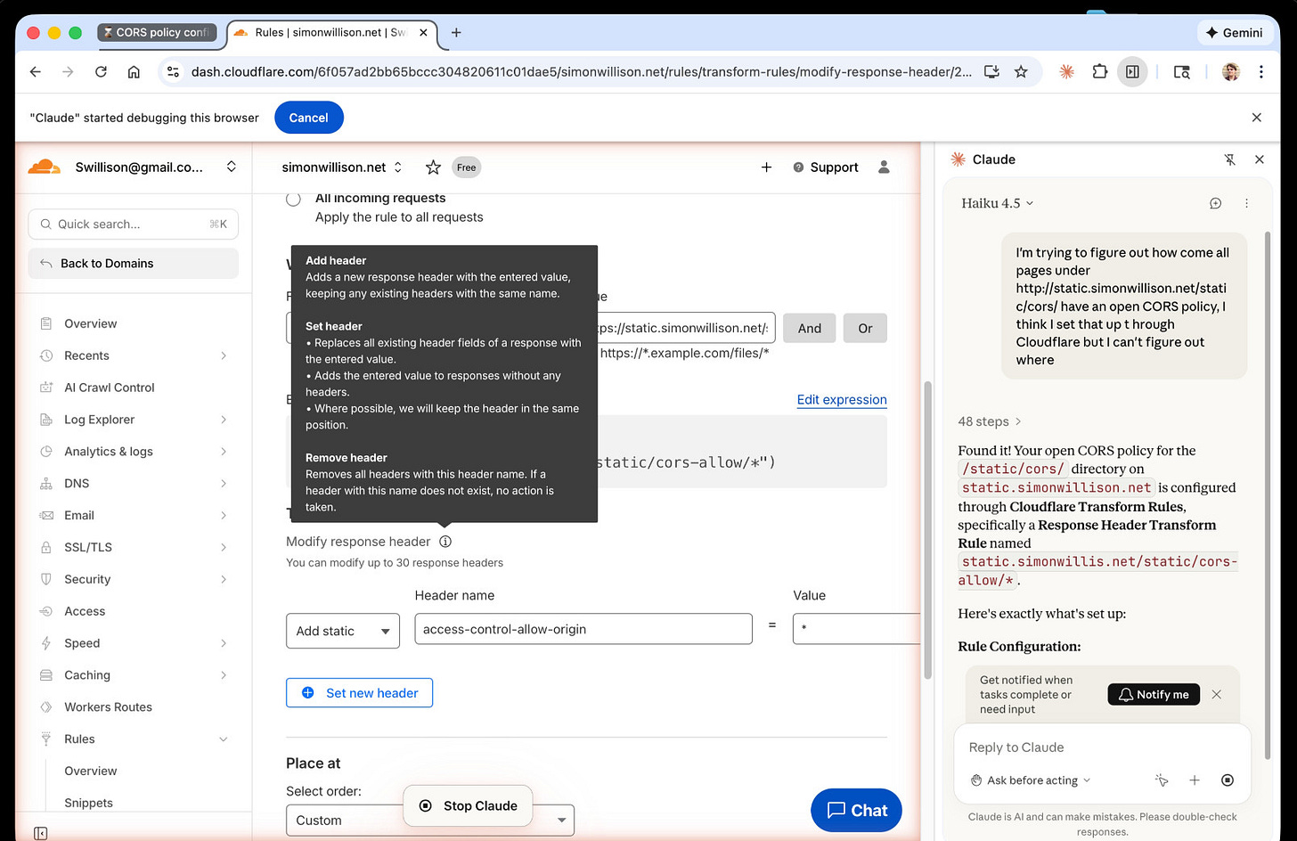 Screenshot of Chrome - on the left is the Cloudflare dashboard. On the right a Claude chat panel which shows the final result: Summary  Found it! Your open CORS policy for the /static/cors/ directory on static.simonwillison.net is configured through Cloudflare Transform Rules, specifically a Response Header Transform Rule named static.simonwillis.net/static/cors-allow/.  Here's exactly what's set up:  Rule Configuration:      Type: HTTP Response Header Transform Rule     Applies to: Any URL matching https://static.simonwillison.net/static/cors-allow/ (wildcard match)     Action: Modifies the response header access-control-allow-origin and sets it to *  This is why all pages under that path have an open CORS policy — the * value for Access-Control-Allow-Origin means any origin can access those resources.  Where to find/modify it in the dashboard:      Go to your domain settings (simonwillison.net)     Navigate to Rules > Rules Overview (in the left sidebar)     Scroll down to Response Header Transform Rules (should show 2 active)     Click on the rule named static.simonwillis.net/static/cors-allow/* to view or edit it  