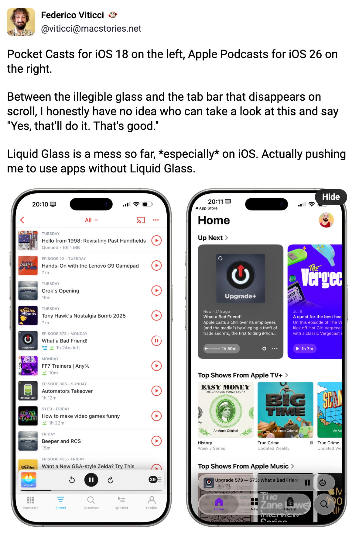 Federico Viticci :ticciseal: @viticci@macstories.net Pocket Casts for iOS 18 on the left, Apple Podcasts for iOS 26 on the right. Between the illegible glass and the tab bar that disappears on scroll, I honestly have no idea who can take a look at this and say "Yes, that'll do it. That's good." Liquid Glass is a mess so far, *especially* on iOS. Actually pushing me to use apps without Liquid Glass. Hide Jul 22, 2025, 11:18 AM ·· Federico Viticci :ticciseal: @viticci@macstories.net Pocket Casts for iOS 18 on the left, Apple Podcasts for iOS 26 on the right. Between the illegible glass and the tab bar that disappears on scroll, I honestly have no idea who can take a look at this and say "Yes, that'll do it. That's good." Liquid Glass is a mess so far, *especially* on iOS. Actually pushing me to use apps without Liquid Glass. Hide Jul 22, 2025, 11:18 AM ··
