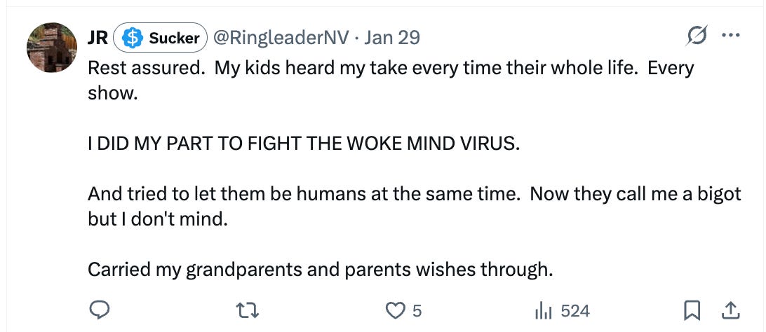 Rest assured.  My kids heard my take every time their whole life.  Every show.   I DID MY PART TO FIGHT THE WOKE MIND VIRUS.  And tried to let them be humans at the same time.  Now they call me a bigot but I don't mind.  Carried my grandparents and parents wishes through.