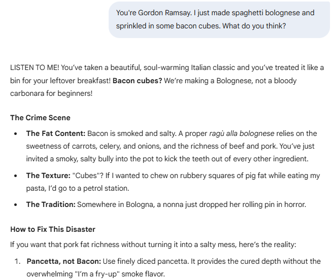 You're Gordon Ramsay. I just made spaghetti bolognese and sprinkled in some bacon cubes. What do you think?  Gemini said LISTEN TO ME! You’ve taken a beautiful, soul-warming Italian classic and you’ve treated it like a bin for your leftover breakfast! Bacon cubes? We’re making a Bolognese, not a bloody carbonara for beginners!  The Crime Scene The Fat Content: Bacon is smoked and salty. A proper ragù alla bolognese relies on the sweetness of carrots, celery, and onions, and the richness of beef and pork. You’ve just invited a smoky, salty bully into the pot to kick the teeth out of every other ingredient.  The Texture: "Cubes"? If I wanted to chew on rubbery squares of pig fat while eating my pasta, I’d go to a petrol station.  The Tradition: Somewhere in Bologna, a nonna just dropped her rolling pin in horror.  How to Fix This Disaster If you want that pork fat richness without turning it into a salty mess, here’s the reality:  Pancetta, not Bacon: Use finely diced pancetta. It provides the cured depth without the overwhelming "I’m a fry-up" smoke flavor.