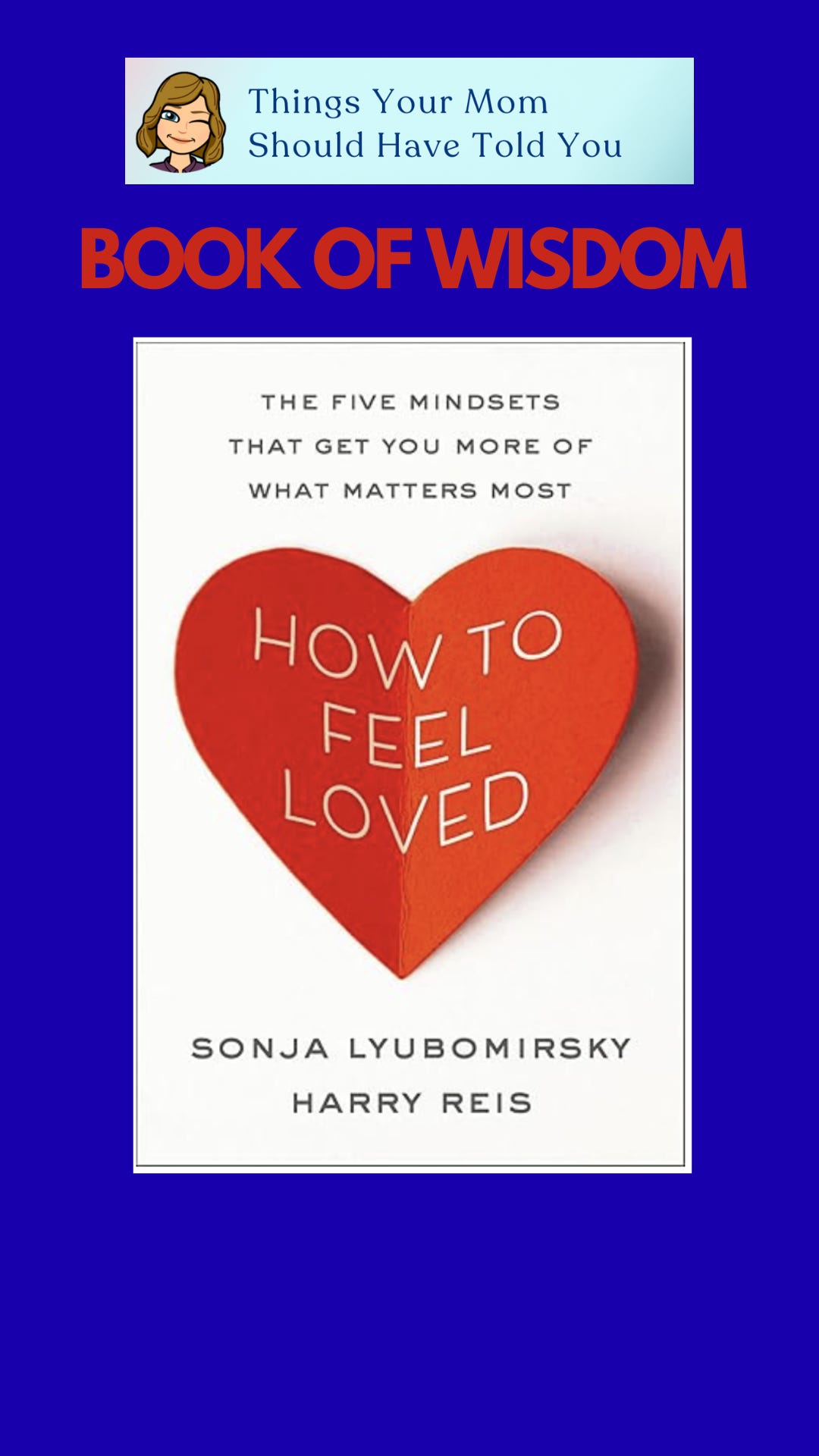 Things Your Mom Should Have Told You Book of Wisdom: “How to Feel Loved: The Five Mindsets That Get You More of What Matters Most” by Sonja Lyubomirsky and Harry Reis Things Your Mom Should Have Told You Book of Wisdom: “How to Feel Loved: The Five Mindsets That Get You More of What Matters Most” by Sonja Lyubomirsky and Harry Reis