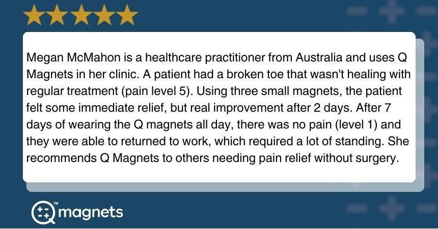 May be an image of text that says 'Megan McMahon is a healthcare practitioner from Australia and uses Magnets in her clinic. A patient had a broken toe that wasn't healing with regular treatment (pain level 5). Using three small magnets, the patient felt some immediate relief, but real improvement after 2 days. After 7 days of wearing the Q magnets all day, there was no pain (level 1) and they were able to returned to work, which required a lot of standing. She recommends Q Magnets to others needing pain relief without surgery. magnets' May be an image of text that says 'Megan McMahon is a healthcare practitioner from Australia and uses Magnets in her clinic. A patient had a broken toe that wasn't healing with regular treatment (pain level 5). Using three small magnets, the patient felt some immediate relief, but real improvement after 2 days. After 7 days of wearing the Q magnets all day, there was no pain (level 1) and they were able to returned to work, which required a lot of standing. She recommends Q Magnets to others needing pain relief without surgery. magnets'