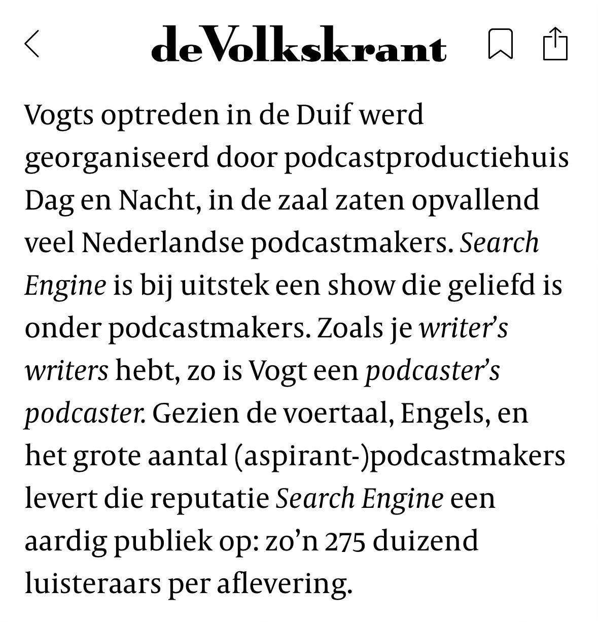 Screenshot van de Volkskrant: "Vogts optreden in de Duif werd georganiseerd door podcastproductiehuis Dag en Nacht, in de zaal zaten opvallend veel Nederlandse podcastmakers. Search Engine is bij uitstek een show die geliefd is onder podcastmakers. Zoals je writer's writers hebt, zo is Vogt een podcaster's podcaster. Gezien de voertaal, Engels, en het grote aantal (aspirant-)podcastmakers levert die reputatie Search Engine een aardig publiek op: zo'n 275 duizend luisteraars per aflevering." Screenshot van de Volkskrant: "Vogts optreden in de Duif werd georganiseerd door podcastproductiehuis Dag en Nacht, in de zaal zaten opvallend veel Nederlandse podcastmakers. Search Engine is bij uitstek een show die geliefd is onder podcastmakers. Zoals je writer's writers hebt, zo is Vogt een podcaster's podcaster. Gezien de voertaal, Engels, en het grote aantal (aspirant-)podcastmakers levert die reputatie Search Engine een aardig publiek op: zo'n 275 duizend luisteraars per aflevering."
