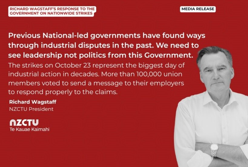 Media release: Richard Wagstaff’s response to the Government on nationwide strikes Previous National-led governments have found ways through industrial disputes in the past. We need to see leadership not politics from this Government. The strikes on October 23 represent the biggest day of industrial action in decades. More than 100,000 union members voted to send a message to their employers to respond properly to the claims. Richard Wagstaff NZCTU President
