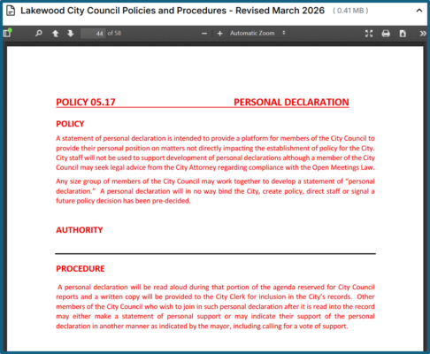 "44 POLICY 05.17 PERSONAL DECLARATION POLICY A statement of personal declaration is intended to provide a platform for members of the City Council to provide their personal position on matters not directly impacting the establishment of policy for the City. City staff will not be used to support development of personal declarations although a member of the City Council may seek legal advice from the City Attorney regarding compliance with the Open Meetings Law. Any size group of members of the City Council may work together to develop a statement of “personal declaration.” A personal declaration will in no way bind the City, create policy, direct staff or signal a future policy decision has been pre-decided. AUTHORITY PROCEDURE A personal declaration will be read aloud during that portion of the agenda reserved for City Council reports and a written copy will be provided to the City Clerk for inclusion in the City’s records. Other members of the City Council who wish to join in such personal declaration after it is read into the record may either make a statement of personal support or may indicate their support of the personal declaration in another manner as indicated by the mayor, including calling for a vote of support."