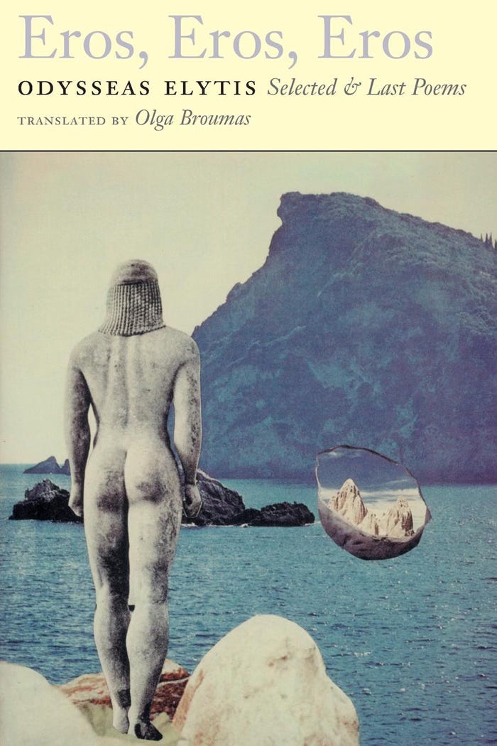 The cover of Odysseas Elytis Eros, Eros, Eros, Selected and Last Poems translated by Olga Broumas. The title is set in a cream-yellow horizontal band at the top of the cover. Beneath  is a reproduction of a collage by Odysseas Elytis. The background image of the collage is a photograph of a bay with small rocky outcroppings overlooked by an island mountain. The sea is blue-green with tiny wind-ruffled waves. Collaged over the image of the bay is a greek kourous figure, seen from behind, standing on rocks and looking out over the water.  To the side of the figure is a small floating cup or shell which holds another image of mountains and sky.