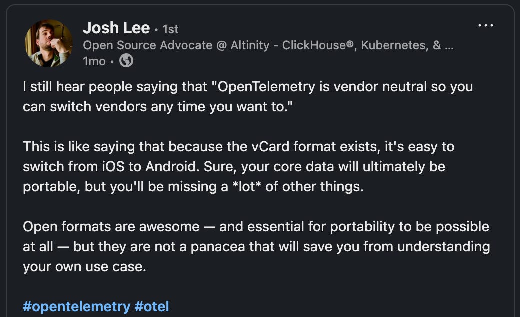 LinkedIn post text: “I still hear people saying that ‘OpenTelemetry is vendor neutral so you can switch vendors any time you want to.’ … This is like saying that because the vCard format exists, it’s easy to switch from iOs to Android. Sure, your core data will ultimately be portable, but you’ll be missing a *lot* of other things. Open formats are awesome — and essential for portability to be possible at all — but they are not a panacea that will save you from understanding your own use case.”