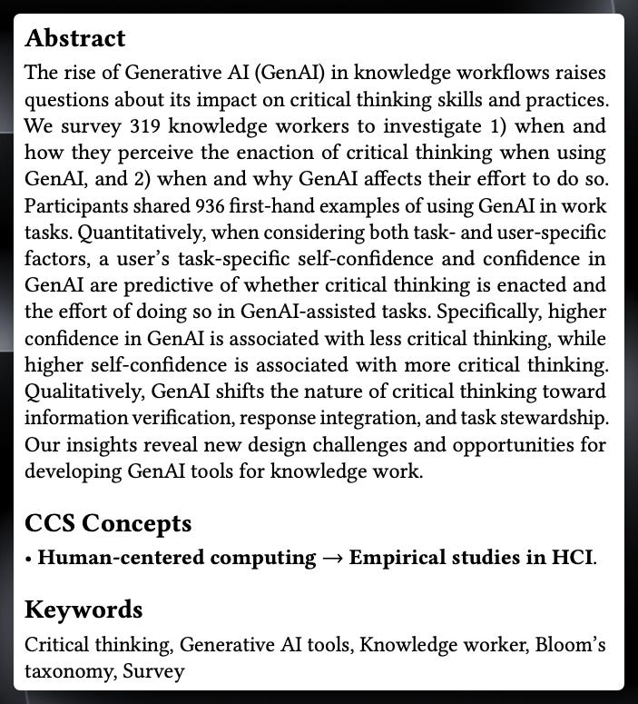 Abstract: The rise of Generative AI (GenAI) in knowledge workflows raises questions about its impact on critical thinking skills and practices. We survey 319 knowledge workers to investigate 1) when and how they perceive the enaction of critical thinking when using GenAl, and 2) when and why GenAI affects their effort to do so. Participants shared 936 first-hand examples of using GenAl in work tasks. Quantitatively, when considering both task- and user-specific factors, a user's task-specific self-confidence and confidence in GenAl are predictive of whether critical thinking is enacted and the effort of doing so in GenAl-assisted tasks. Specifically, higher confidence in GenAl is associated with less critical thinking, while higher self-confidence is associated with more critical thinking. Qualitatively, GenAl shifts the nature of critical thinking toward information verification, response integration, and task stewardship. Our insights reveal new design challenges and opportunities for developing GenAl tools for knowledge work.