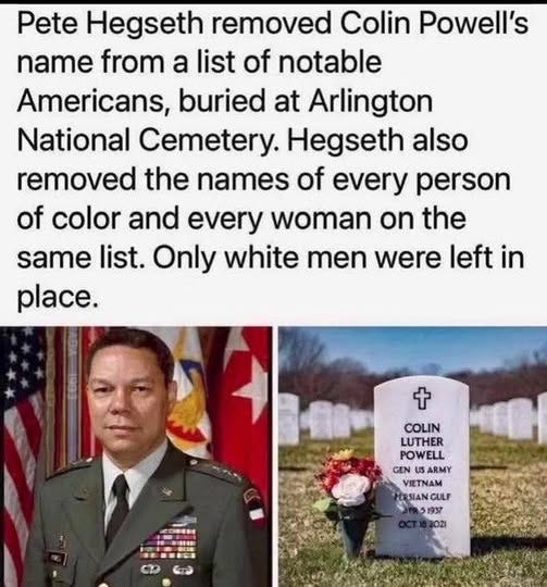 May be an image of text that says 'Pete Hegseth removed Colin Powell's name from a list of notable Americans, buried at Arlington National Cemetery. Hegseth also removed the names of every person of color and every woman on the same list. Only white men were left in place. + COLIN LUTHER POWELL GEN ARMY VIETNAM SIAN GULF 51937 1937 BOZI' May be an image of text that says 'Pete Hegseth removed Colin Powell's name from a list of notable Americans, buried at Arlington National Cemetery. Hegseth also removed the names of every person of color and every woman on the same list. Only white men were left in place. + COLIN LUTHER POWELL GEN ARMY VIETNAM SIAN GULF 51937 1937 BOZI'