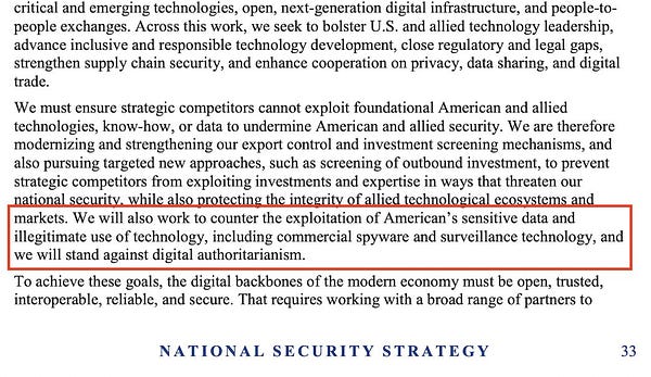 We must ensure strategic competitors cannot exploit foundational American and allied
technologies, know-how, or data to undermine American and allied security. We are therefore
modernizing and strengthening our export control and investment screening mechanisms, and
also pursuing targeted new approaches, such as screening of outbound investment, to prevent
strategic competitors from exploiting investments and expertise in ways that threaten our
national security, while also protecting the integrity of allied technological ecosystems and
markets. We will also work to counter the exploitation of American’s sensitive data and
illegitimate use of technology, including commercial spyware and surveillance technology, and
we will stand against digital authoritarianism.