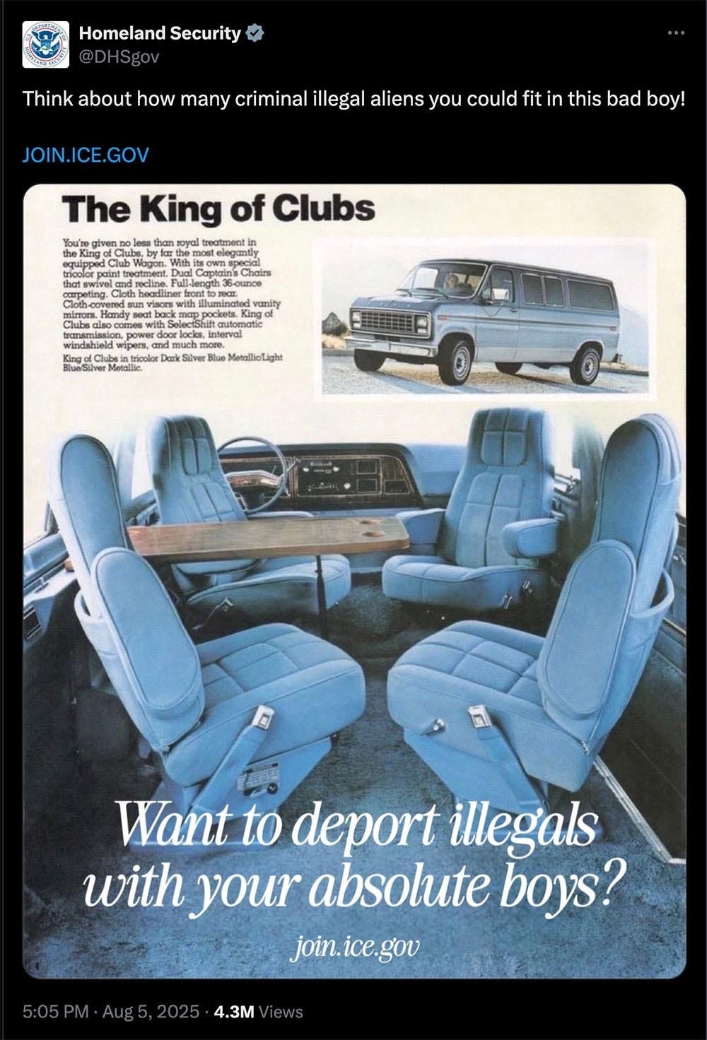 Screenshot of DHS tweet from August 2025. reproducing an old Ford King Club van ad, with the 14-word caption 'Think about how many criminal illegal aliens you could fit in this bad boy!' Superimposed over the photo of the van's spacious interior are the words, 'Want to deport illegals with your absolute boys?' Screenshot of DHS tweet from August 2025. reproducing an old Ford King Club van ad, with the 14-word caption 'Think about how many criminal illegal aliens you could fit in this bad boy!' Superimposed over the photo of the van's spacious interior are the words, 'Want to deport illegals with your absolute boys?'