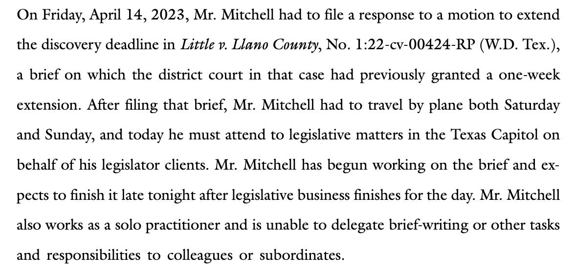 On Friday, April 14, 2023, Mr. Mitchell had to file a response to a motion to extend the discovery deadline in Little v. Llano County, No. 1:22-cv-00424-RP (W.D. Tex.), a brief on which the district court in that case had previously granted a one-week extension. After filing that brief, Mr. Mitchell had to travel by plane both Saturday and Sunday, and today he must attend to legislative matters in the Texas Capitol on behalf of his legislator clients. Mr. Mitchell has begun working on the brief and expects to finish it late tonight after legislative business finishes for the day. Mr. Mitchell also works as a solo practitioner and is unable to delegate brief-writing or other tasks and responsibilities to colleagues or subordinates.