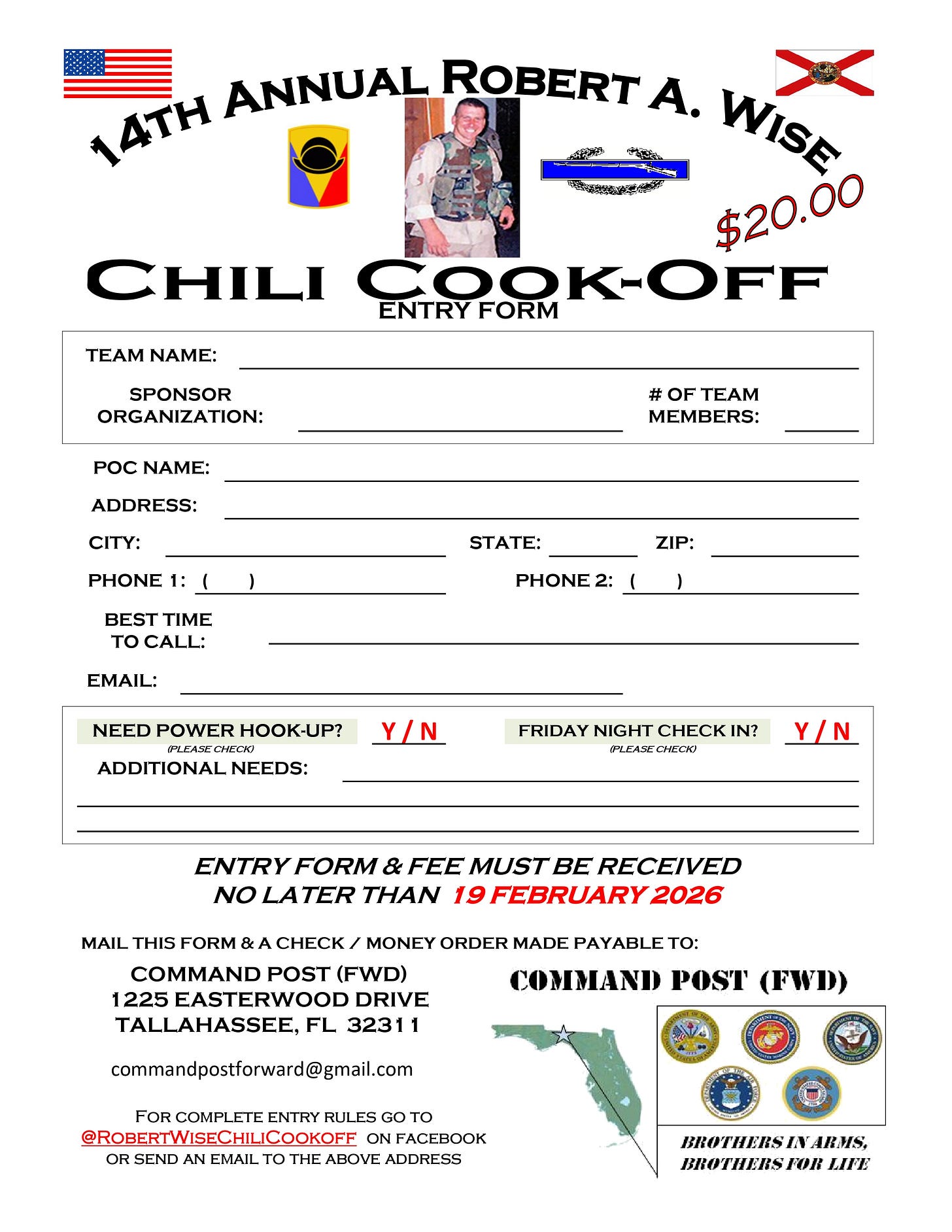 An event entry form for the 14th Annual Robert A. Wise Chili Cook-Off ($20.00). The top features the U.S. flag and Florida state flag flanking an arched title, with a photo of a uniformed service member and unit insignia. Large text reads âChili Cook-Off Entry Form.â Blank fields request: Team Name; Sponsor Organization; # of Team Members; POC Name; Address; City, State, ZIP; Phone 1 and Phone 2; Best Time to Call; Email. Check options ask âNeed power hook-up? Y/Nâ and âFriday night check in? Y/N,â plus lines for Additional Needs. Bold deadline: âEntry form & fee must be received no later than 19 February 2026.â Mailing/payment instructions: send the form and a check/money order payable to Command Post (FWD), 1225 Easterwood Drive, Tallahassee, FL 32311; email commandpostforward@gmail.com. A note directs readers to @RobertWiseChiliCookoff on Facebook for rules. The bottom right shows a map of Florida and round emblems of U.S. military branches with the motto âBrothers in Arms, Brothers for Life.â An event entry form for the 14th Annual Robert A. Wise Chili Cook-Off ($20.00). The top features the U.S. flag and Florida state flag flanking an arched title, with a photo of a uniformed service member and unit insignia. Large text reads âChili Cook-Off Entry Form.â Blank fields request: Team Name; Sponsor Organization; # of Team Members; POC Name; Address; City, State, ZIP; Phone 1 and Phone 2; Best Time to Call; Email. Check options ask âNeed power hook-up? Y/Nâ and âFriday night check in? Y/N,â plus lines for Additional Needs. Bold deadline: âEntry form & fee must be received no later than 19 February 2026.â Mailing/payment instructions: send the form and a check/money order payable to Command Post (FWD), 1225 Easterwood Drive, Tallahassee, FL 32311; email commandpostforward@gmail.com. A note directs readers to @RobertWiseChiliCookoff on Facebook for rules. The bottom right shows a map of Florida and round emblems of U.S. military branches with the motto âBrothers in Arms, Brothers for Life.â