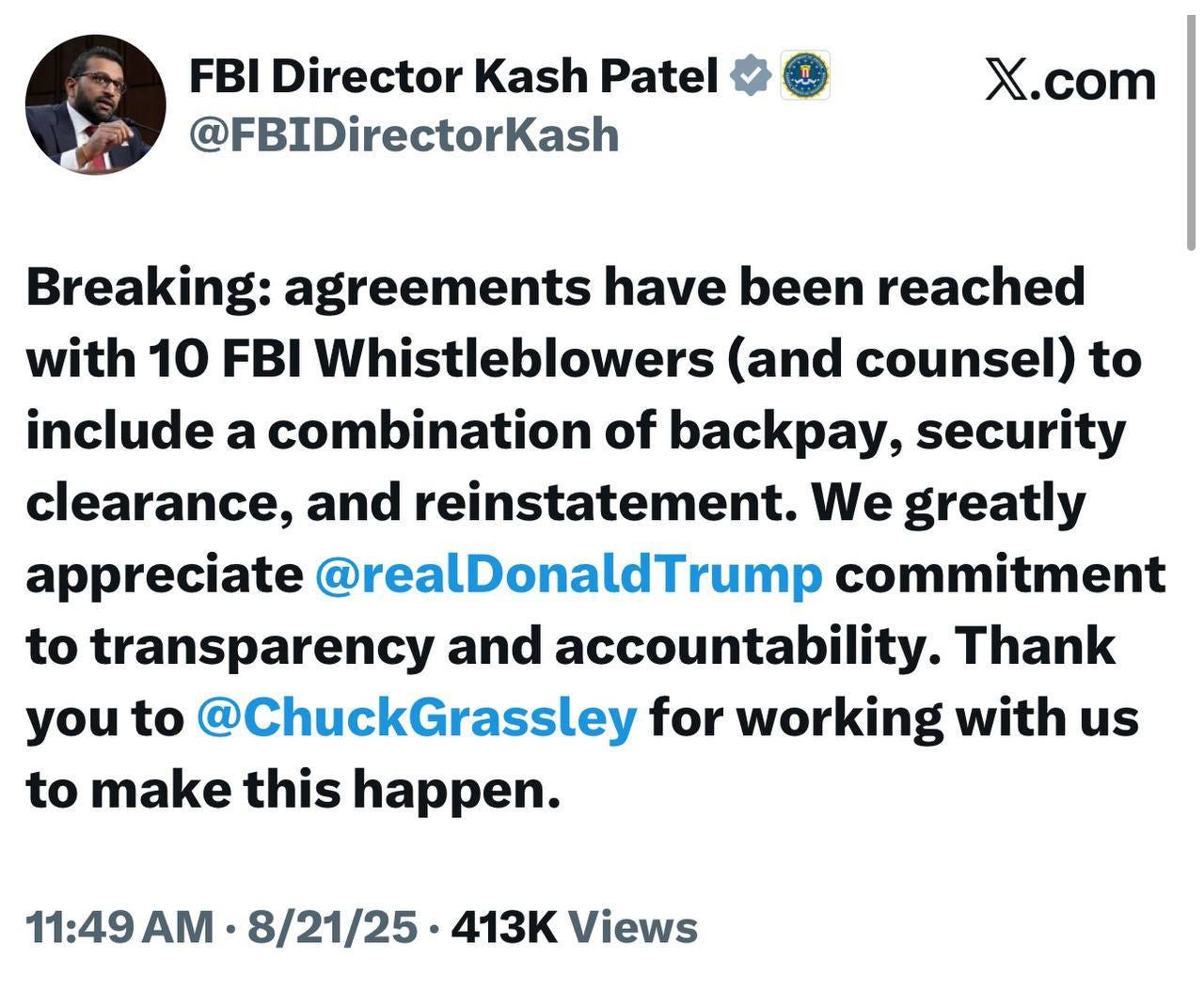 May be an image of 1 person and text that says 'FBI Director Kash Patel @FBIDirectorKash X.com com Breaking: agreements have been reached with 10 FBI Whistleblowers (and counsel) to include a combination of backpay, security clearance, and reinstatement. We greatly appreciate @realDonaldTrump commitment to transparency and accountability. Thank you to @ChuckGrassley for working with us to make this happen. 11:49 8/21/25 413 Views'