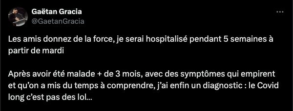 Tweet de Gaëtan Gracia: les amis donnez de la force, je serai hospitalisé pendant 5 semaines à partir de mardi. Après avoir été malade plus de 3 mois, avec des symptômes qui empirent et qu'on a mis du temps à comprendre, j'ai enfin un diagnostic: le covid long c'est pas des lol...
