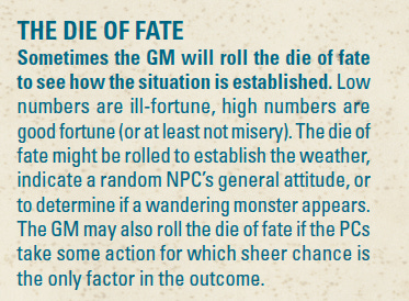 THE DIE OF FATE Sometimes the GM will roll the die of fate to see how the situation is established. Low numbers are ill-fortune, high numbers are good fortune (or at least not misery). The die of fate might be rolled to establish the weather, indicate a random NPC’s general attitude, or to determine if a wandering monster appears. The GM may also roll the die of fate if the PCs take some action for which sheer chance is the only factor in the outcome.